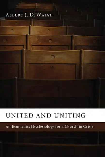 United and Uniting: An Ecumenical Ecclesiology for a Church in Crisis by Albert J. D. Walsh