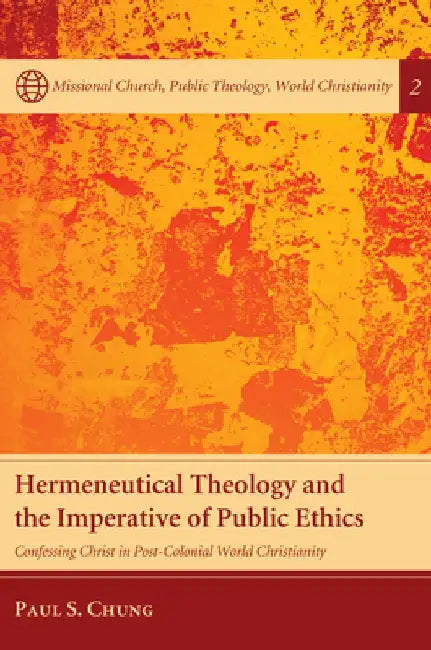 Hermeneutical Theology and the Imperative of Public Ethics: Confessing Christ in Post-Colonial World Christianity by Paul S. Chung