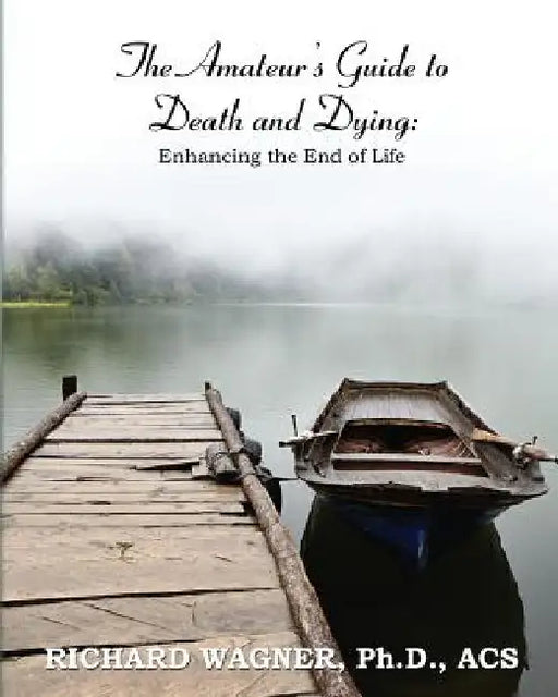 The Amateur's Guide to Death and Dying: Enhancing the End of Life by Richard Wagner Ph. D.