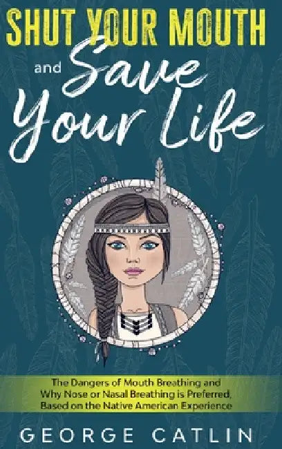 Shut Your Mouth and Save Your Life: The Dangers of Mouth Breathing and Why Nose or Nasal Breathing is Preferred, Based on the Native American Experien by George Catlin