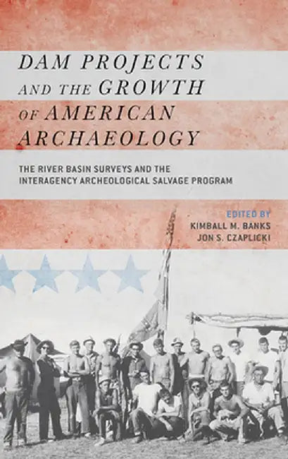 Dam Projects and the Growth of American Archaeology: The River Basin Surveys and the Interagency Archeological Salvage Program by Kimball M Banks