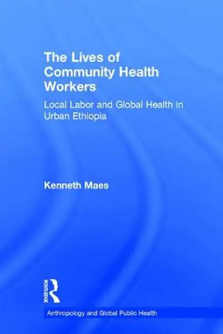 The Lives of Community Health Workers: Local Labor and Global Health in Urban Ethiopia by Kenneth Maes