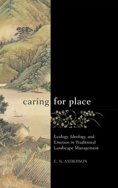 Caring for Place: Ecology, Ideology, and Emotion in Traditional Landscape Management by E N Anderson