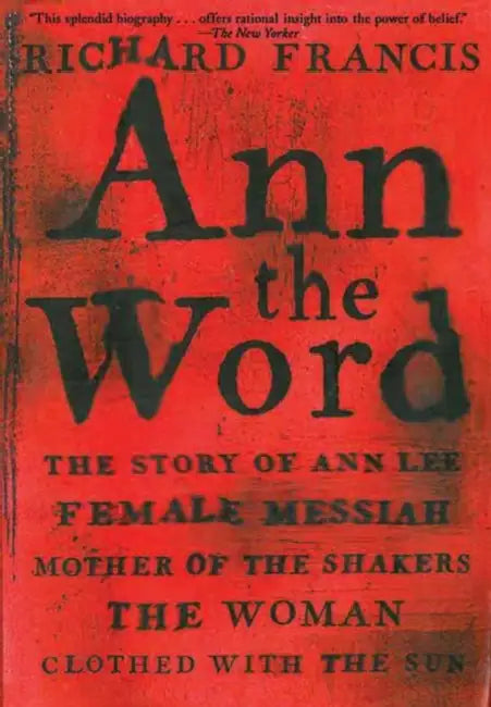 Ann the Word: The Story of Ann Lee, Female Messiah, Mother of the Shakers, the Woman Clothed with the Sun by Richard Francis