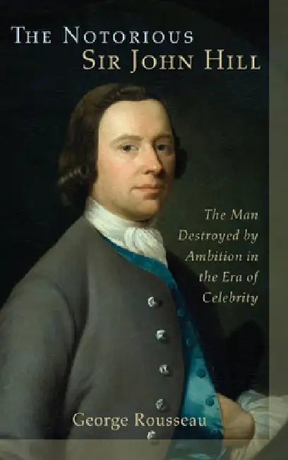 Notorious Sir John Hill: The Man Destroyed by Ambition in the Era of Celebrity by George Rousseau