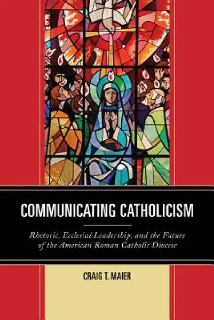 Communicating Catholicism: Rhetoric, Ecclesial Leadership, and the Future of the American Roman Catholic Diocese by Craig T. Maier