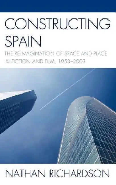 Constructing Spain: The Re-imagination of Space and Place in Fiction and Film, 1953-2003 by Nathan Richardson