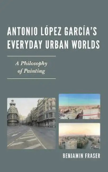 Antonio López García's Everyday Urban Worlds: A Philosophy of Painting by Benjamin Fraser