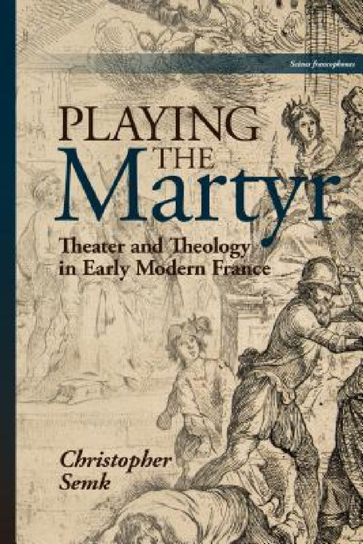 Playing the Martyr: Theater and Theology in Early Modern France by Christopher Semk
