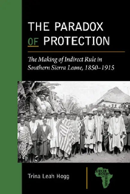 The Paradox of Protection: The Making of Indirect Rule in Southern Sierra Leone, 1850-1915 by Trina Leah Hogg