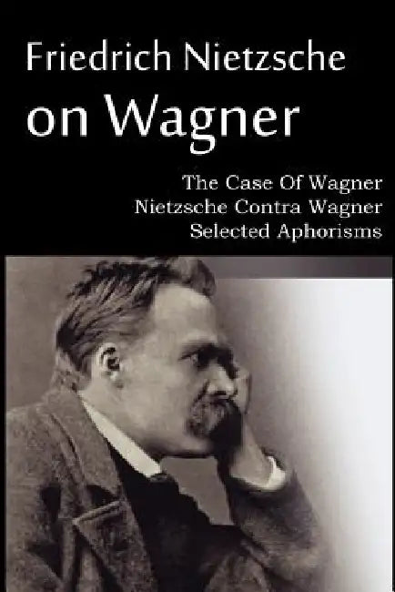 Friedrich Nietzsche on Wagner - The Case Of Wagner, Nietzsche Contra Wagner, Selected Aphorisms by Friedrich Nietzsche, Anthony M. Ludovici