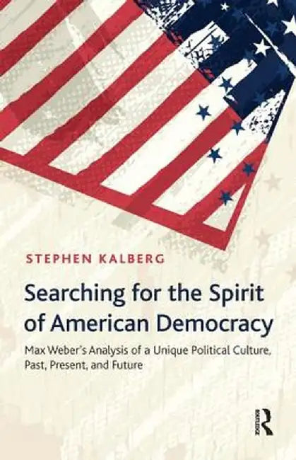 Searching For The Spirit Of American Democracy: Max Weber's Analysis of a Unique Political Culture, Past, Present, and Future by Stephen Kalberg