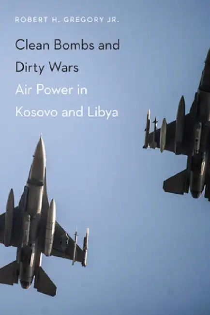 Clean Bombs and Dirty Wars: Air Power in Kosovo and Libya by Robert H. Gregory