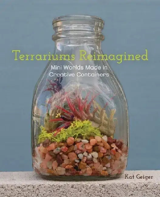 Terrariums Reimagined: Mini Worlds Made in Creative Containers by Kat Geiger
