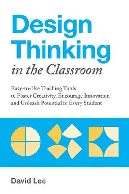 Design Thinking in the Classroom: Easy-To-Use Teaching Tools to Foster Creativity, Encourage Innovation, and Unleash Potential in Every Student by David Lee