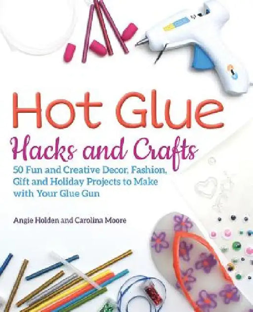Hot Glue Hacks and Crafts: 50 Fun and Creative Decor, Fashion, Gift and Holiday Projects to Make with Your Glue Gun by Angie Holden