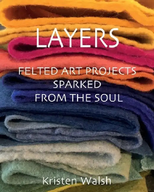 Layers: Felted Art Projects Sparked from the Soul by Kristen Walsh