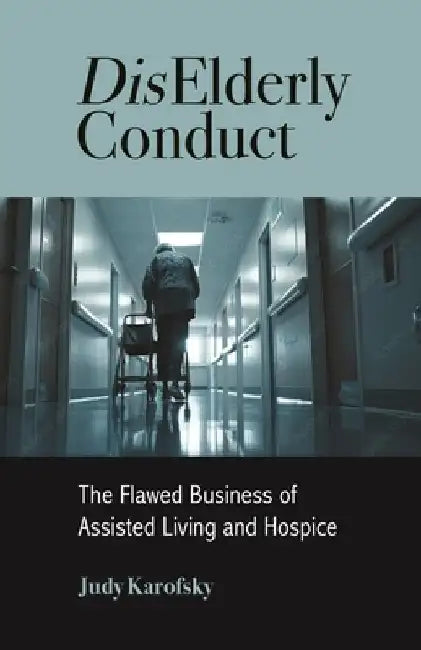 DisElderly Conduct: The Flawed Business of Assisted Living and Hospice by Judy Karofsky