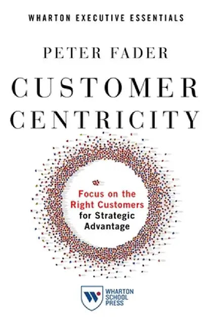 Customer Centricity: Focus on the Right Customers for Strategic Advantage by Peter Fader