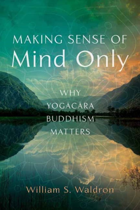 Making Sense of Mind Only: Why Yogacara Buddhism Matters by William S. Waldron