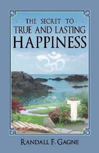 The Secret to True and Lasting Happiness by Randall F. Gagne