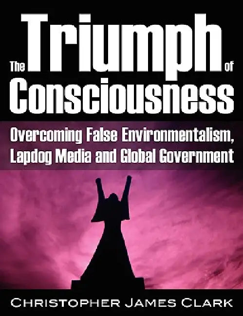 The Triumph of Consciousness: Overcoming False Environmentalism, Lapdog Media and Global Government by Christopher James Clark