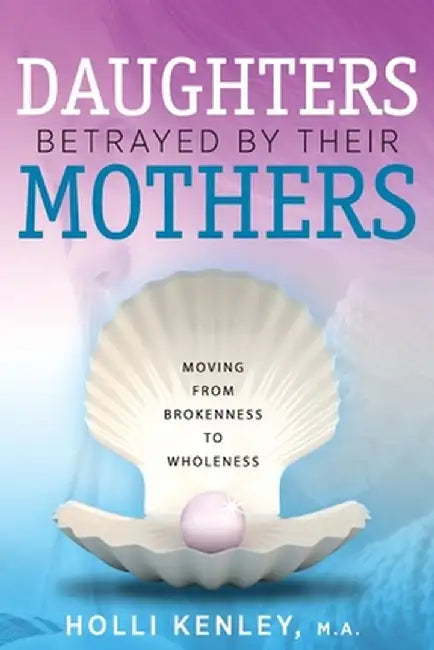 Daughters Betrayed by Their Mothers: Moving from Brokenness to Wholeness by Holli Kenley