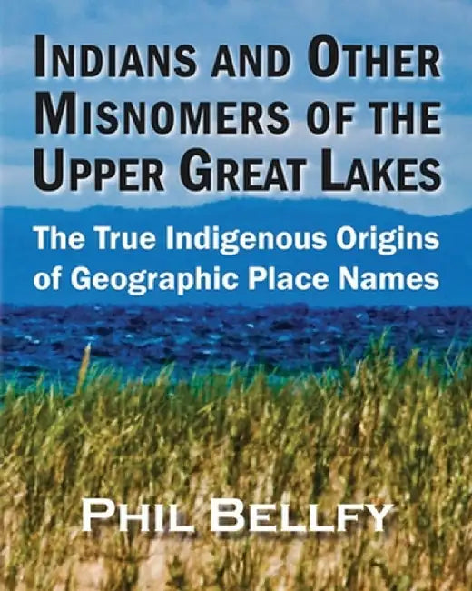 Indians and Other Misnomers of the Upper Great Lakes: The True Indigenous Origins of Geographic Place Names by Phil Bellfy