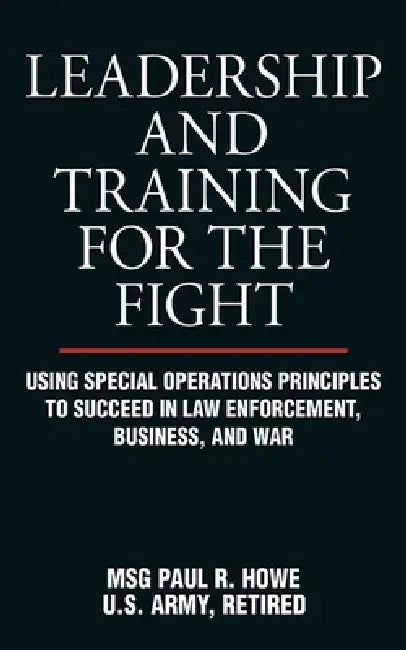 Leadership and Training for the Fight: Using Special Operations Principles to Succeed in Law Enforcement, Business, and War by Paul R. Howe
