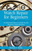Watch Repair for Beginners: An Illustrated How-To-Guide for the Beginner Watch Repairer by Harold C. Kelly