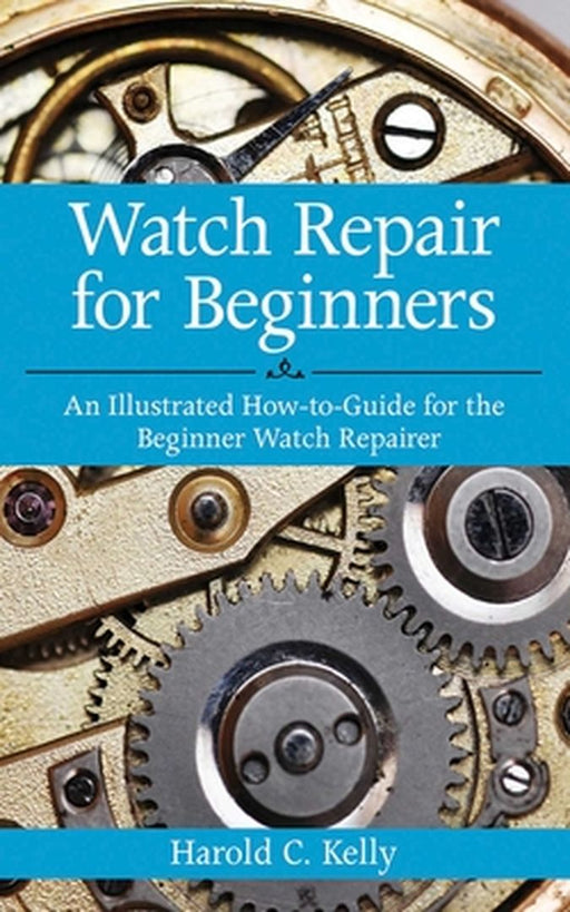 Watch Repair for Beginners: An Illustrated How-To-Guide for the Beginner Watch Repairer by Harold C. Kelly