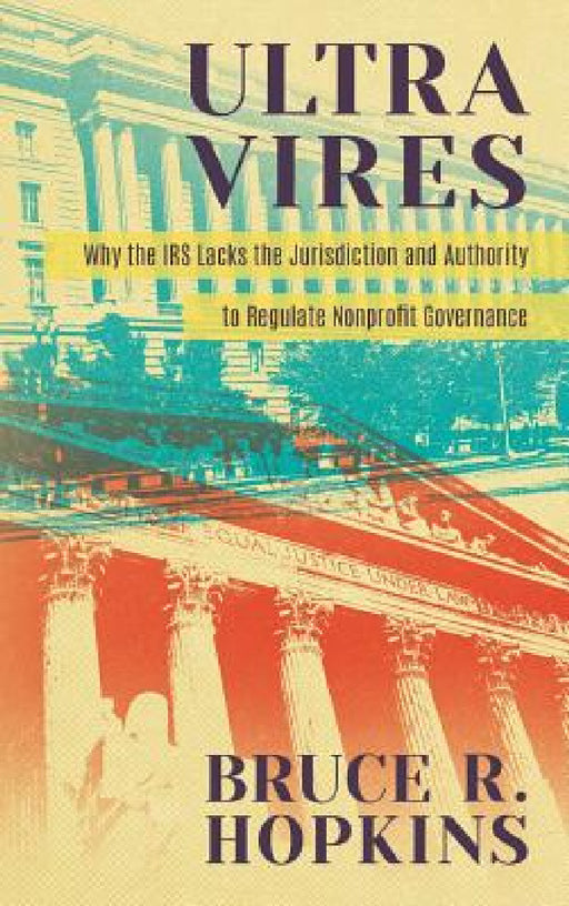 Ultra Vires: Why the IRS Lacks the Jurisdiction and Authority to Regulate Nonprofit Governance by Bruce R. Hopkins
