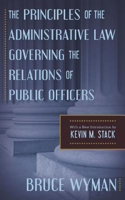 The Principles of the Administrative Law Governing the Relations of Public Officers by Bruce Wyman, Kevin M. Stack, Kevin M. Stack