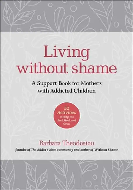 Living Without Shame: A Support Book for Mothers with Addicted Children: 52 Activities to Help You Feel, Heal, and Grow by Barbara Theodosiou