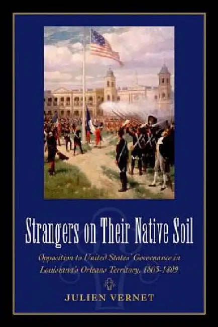 Strangers on Their Native Soil: Opposition to United States' Governance in Louisiana's Orleans Territory, 1803-1809 by Julien Vernet