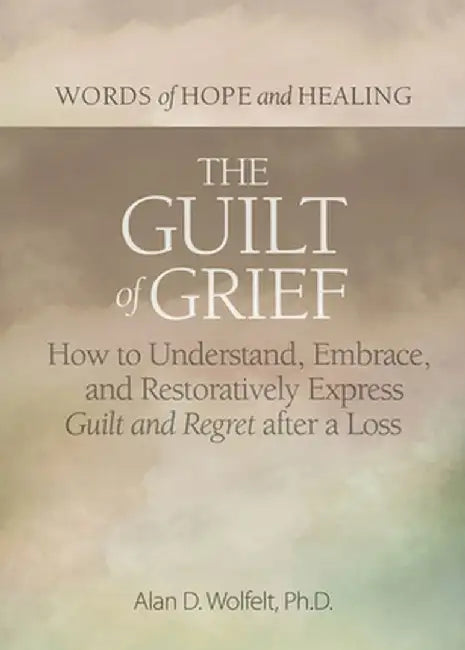 The Guilt of Grief: How to Understand, Embrace, and Restoratively Express Guilt and Regret After a Loss by Alan D. Wolfelt