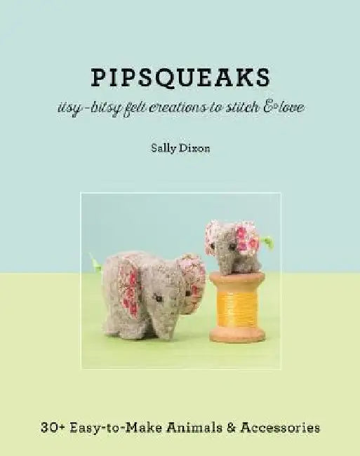 Pipsqueaks - Itsy-Bitsy Felt Creations to Stitch & Love: 30+ Easy-To-Make Animals & Accessories by Sally Dixon