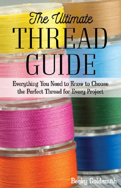 The Ultimate Thread Guide: Everything You Need to Know to Choose the Perfect Thread for Every Project by Becky Goldsmith