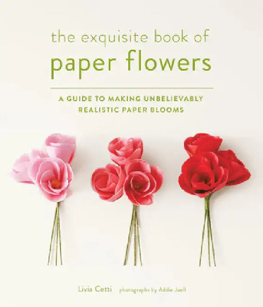 The Exquisite Book of Paper Flowers: A Guide to Making Unbelievably Realistic Paper Blooms by Livia Cetti