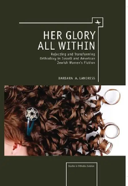 Her Glory All Within: Rejecting and Transforming Orthodoxy in Israeli and American Jewish Women's Fiction by Barbara Landress