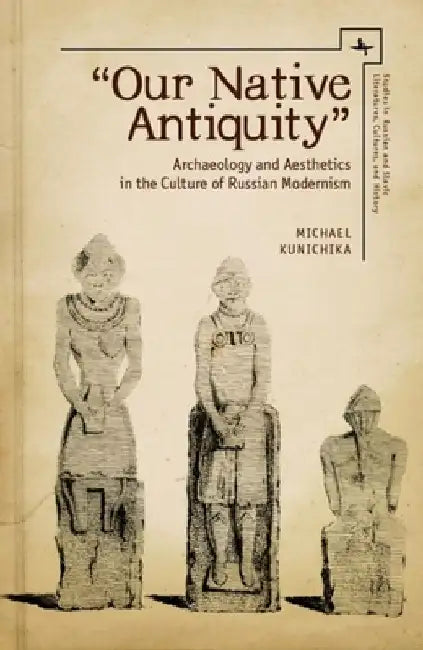 Our Native Antiquity: Archaeology and Aesthetics in the Culture of Russian Modernism by Michael Kunichika