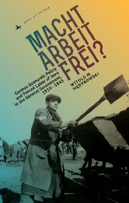 Macht Arbeit Frei?: German Economic Policy and Forced Labor of Jews in the General Government, 1939-1943 by Witold Medykowski