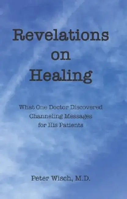 Revelations on Healing: What One Doctor Discovered Channeling Messages for His Patients by Peter Wisch