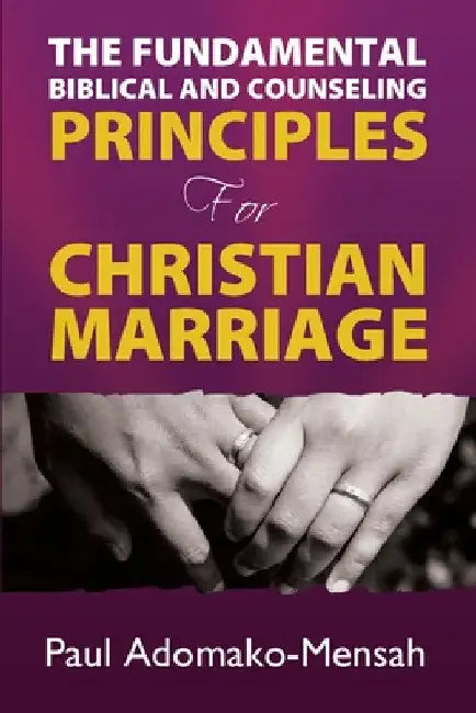 THE FUNDAMENTAL BIBLICAL AND COUNSELING PRINCIPLES For CHRISTIAN MARRIAGE by Paul Adomako-Mensah