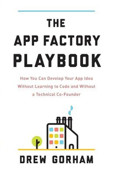 App Factory Playbook: How You Can Develop Your App Idea Without Learning to Code and Without a Technical Co-Founder by Drew Gorham