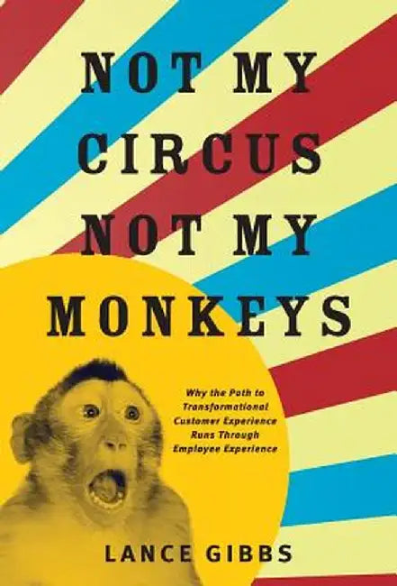Not My Circus, Not My Monkeys: Why the Path to Transformational Customer Experience Runs Through Employee Experience by Lance Gibbs
