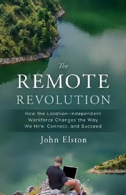 The Remote Revolution: How the Location-Independent Workforce Changes the Way We Hire, Connect, and Succeed by John Elston