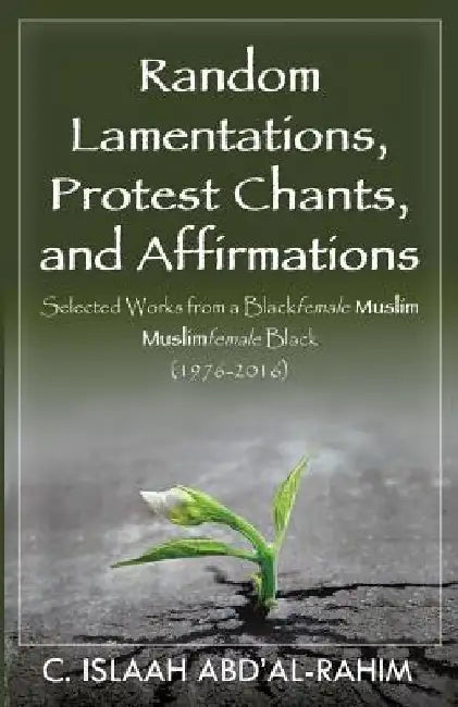 Random Lamentations, Protest Chants, and Affirmations: Selected Works from a Blackfemale Muslim Muslimfemale Black (1976-2016) by C. Islaah Abd'al-Rahim