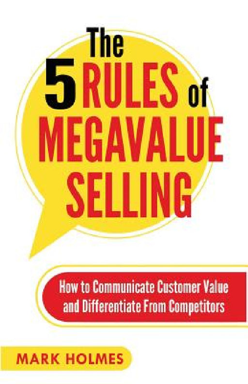 The 5 Rules of Megavalue Selling: How to Communicate Customer Value and Differentiate From Competitors by Mark Holmes