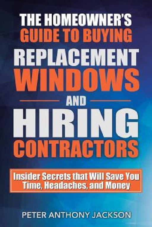 The Homeowner's Guide to Buying Replacement Windows and Hiring Contractors: Insider Secrets That Will Save You Time, Headaches, and Money by Peter Anthony Jackson